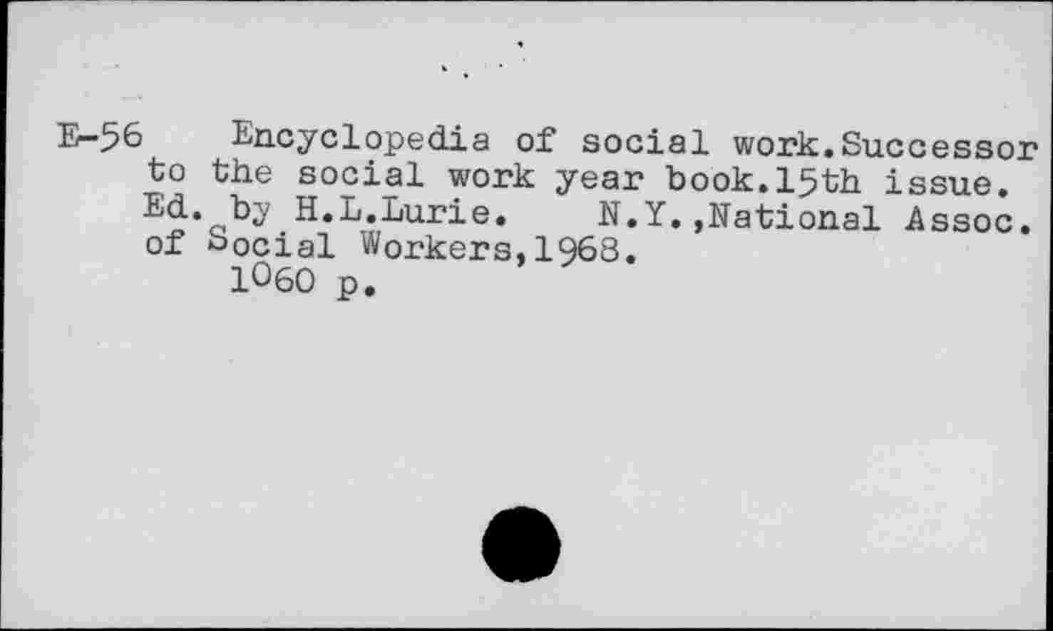 ﻿E-56 Encyclopedia of social work.Successor to the social work year book.15th issue. Ed. by H.L.Lurie. N.Y..National Assoc, of Social Workers,1968.
1060 p.